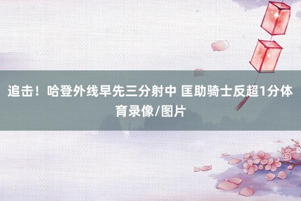 追击！哈登外线早先三分射中 匡助骑士反超1分体育录像/图片
